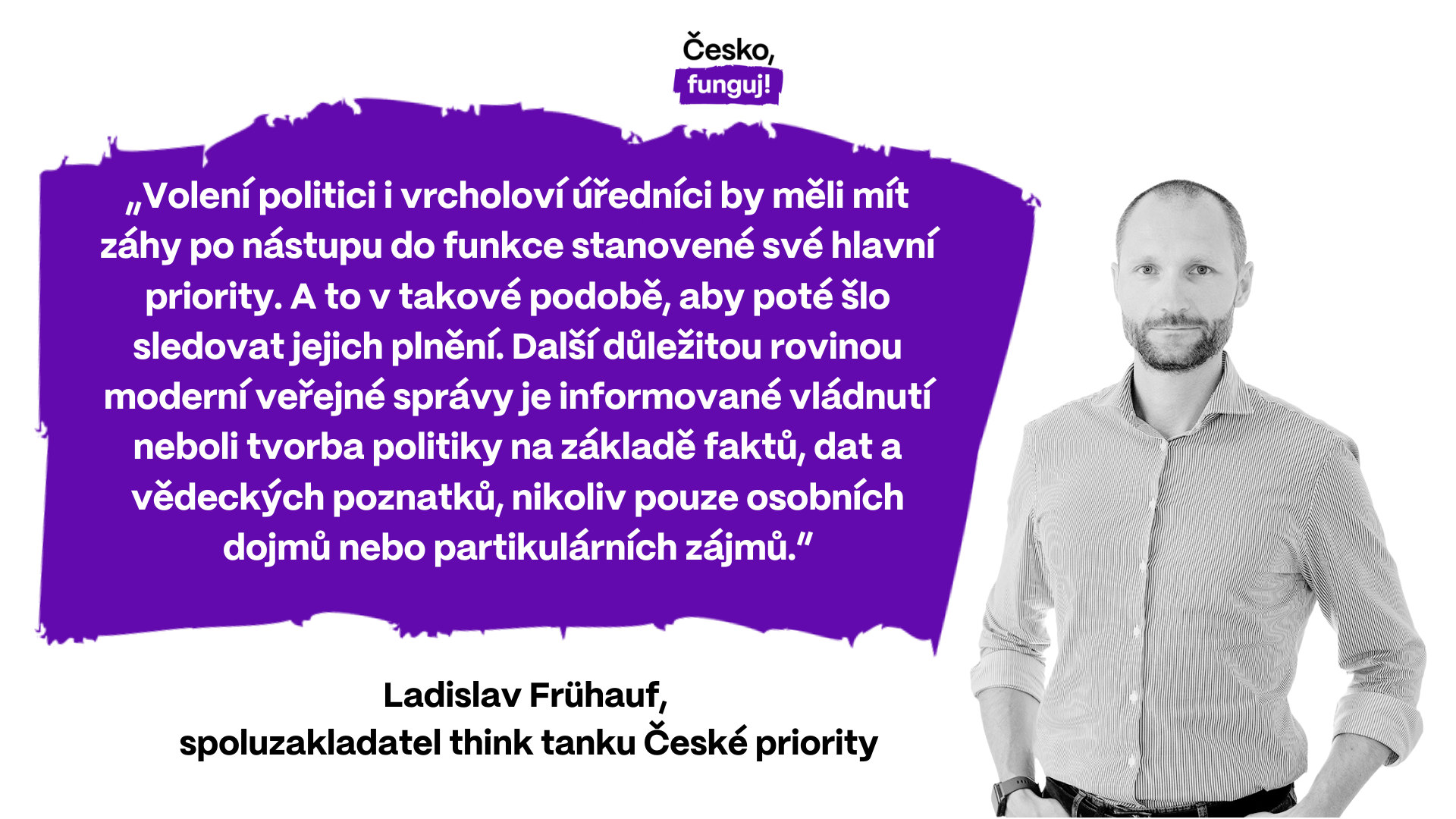 „Volení politici i vrcholoví úředníci by měli mít záhy po nástupu do funkce stanovené své hlavní priority. A to v takové podobě, aby poté šlo sledovat jejich plnění. Další důležitou rovinou moderní veřejné správy je informované vládnutí neboli tvorba politiky na základě faktů, dat a vědeckých poznatků, nikoliv pouze osobních dojmů nebo partikulárních zájmů,” říká Ladislav Frühauf, spoluzakladatel think tanku České priority.
